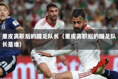 里皮离职后的国足队长（里皮离职后的国足队长是谁）